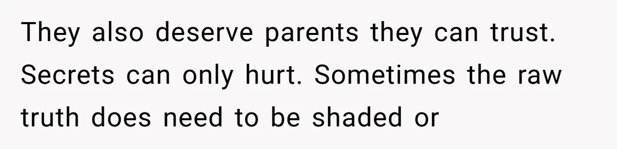 They also deserve parents they can trust. Secrets can only hurt. Sometimes the raw truth does need to be shaded or