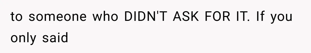 to someone who DIDN'T ASK FOR IT. If you only said