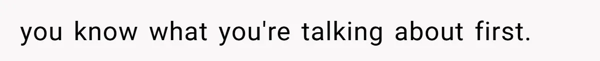 you know what you're talking about first.