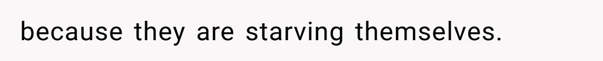 because they are starving themselves.
