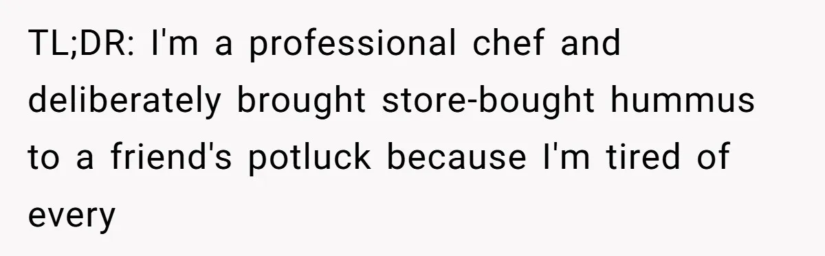 Professional Chef Brings Store-Bought Hummus To A Potluck, And Her Friends Aren’t Happy TL;DR: I'm a professional chef and deliberately brought store-bought hummus to a friend's potluck because I'm tired of every