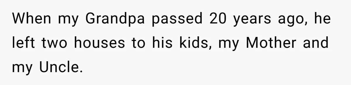 Nephew Buys Uncle's House To Help With Debt, Cousins Call Him A Thief When my Grandpa passed 20 years ago, he left two houses to his kids, my Mother and my Uncle.