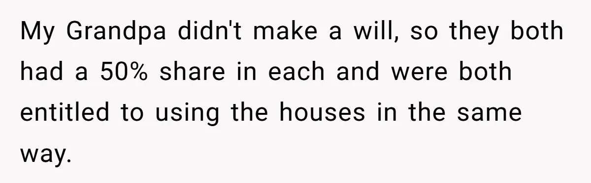 Nephew Buys Uncle's House To Help With Debt, Cousins Call Him A Thief My Grandpa didn't make a will, so they both had a 50% share in each and were both entitled to using the houses in the same way.