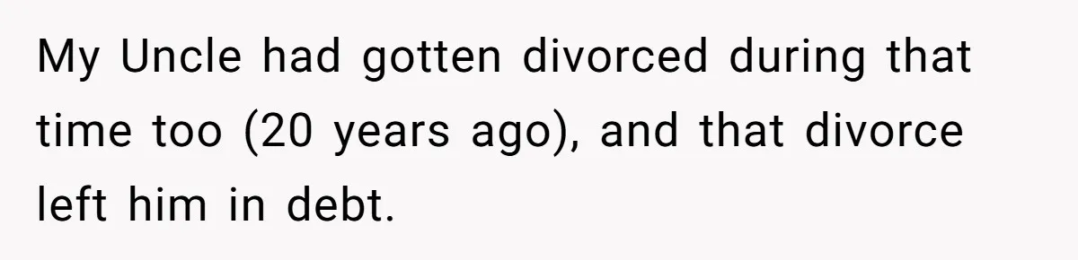 Nephew Buys Uncle's House To Help With Debt, Cousins Call Him A Thief My Uncle had gotten divorced during that time too (20 years ago), and that divorce left him in debt.