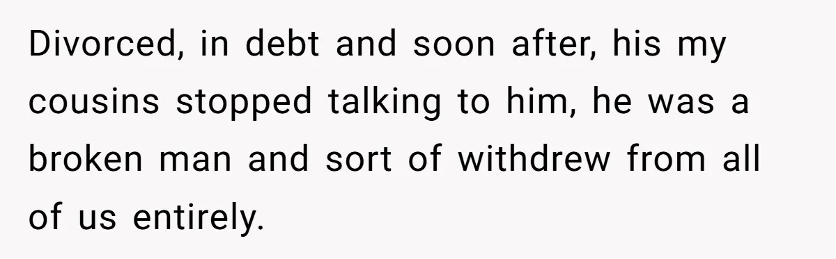 Nephew Buys Uncle's House To Help With Debt, Cousins Call Him A Thief Divorced, in debt and soon after, his my cousins stopped talking to him, he was a broken man and sort of withdrew from all of us entirely.
