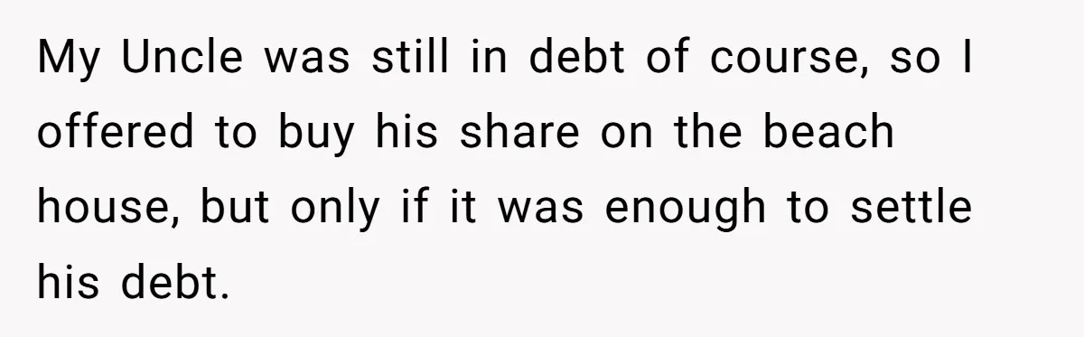 Nephew Buys Uncle's House To Help With Debt, Cousins Call Him A Thief My Uncle was still in debt of course, so I offered to buy his share on the beach house, but only if it was enough to settle his debt.
