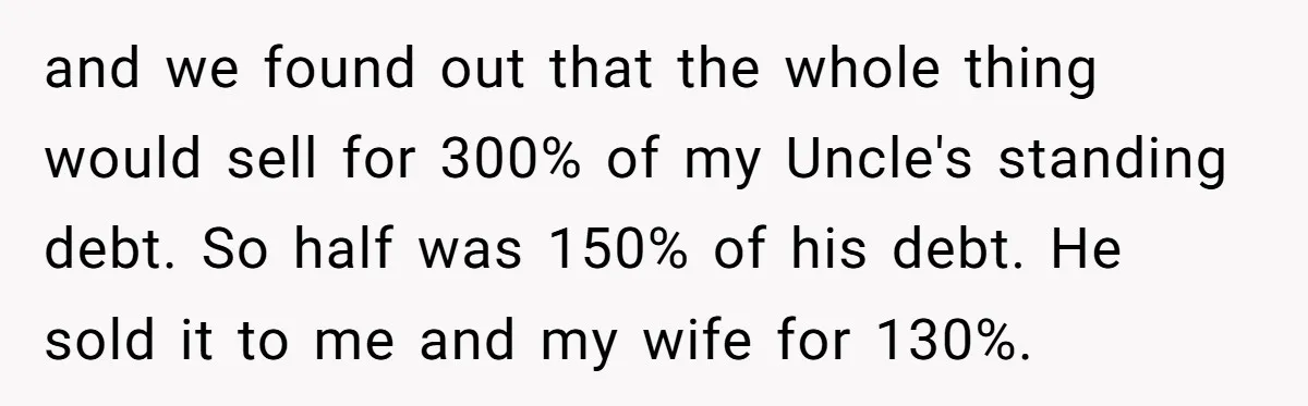 Nephew Buys Uncle's House To Help With Debt, Cousins Call Him A Thief and we found out that the whole thing would sell for 300% of my Uncle's standing debt. So half was 150% of his debt. He sold it to me and...