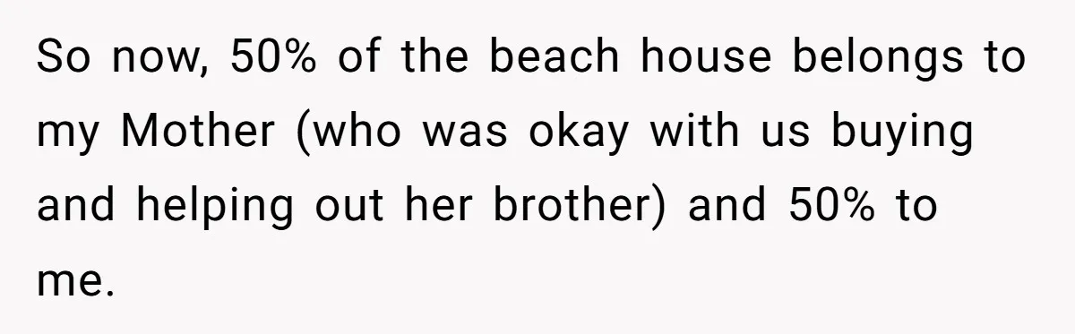 Nephew Buys Uncle's House To Help With Debt, Cousins Call Him A Thief So now, 50% of the beach house belongs to my Mother (who was okay with us buying and helping out her brother) and 50% to me.