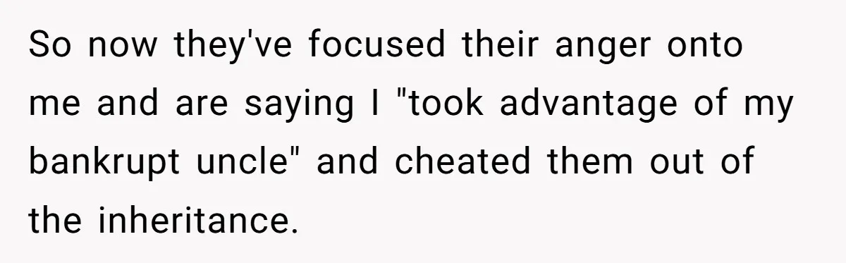 Nephew Buys Uncle's House To Help With Debt, Cousins Call Him A Thief So now they've focused their anger onto me and are saying I "took advantage of my bankrupt uncle" and cheated them out of the inheritance.