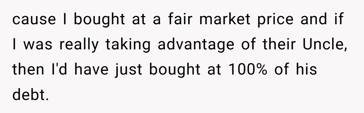 Nephew Buys Uncle's House To Help With Debt, Cousins Call Him A Thief cause I bought at a fair market price and if I was really taking advantage of their Uncle, then I'd have just bought at 100% of his debt.