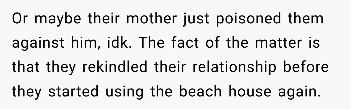 Nephew Buys Uncle's House To Help With Debt, Cousins Call Him A Thief Or maybe their mother just poisoned them against him, idk. The fact of the matter is that they rekindled their relationship before they started using the beach house again.