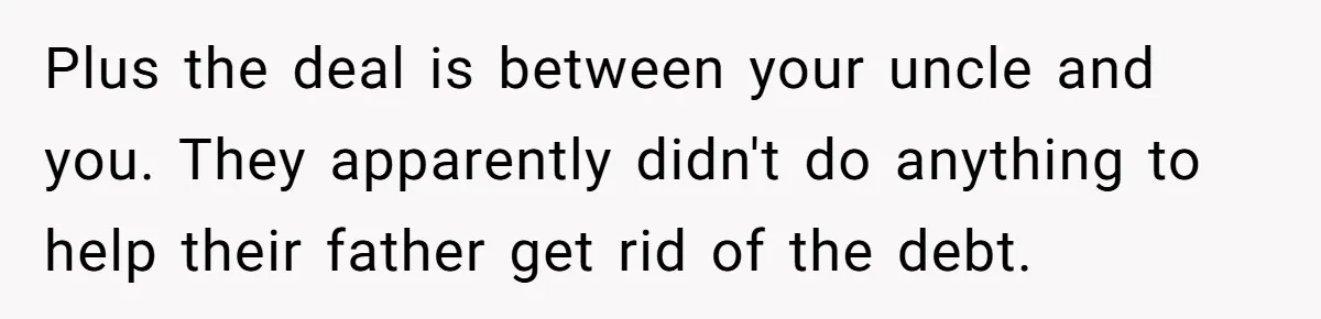 Nephew Buys Uncle's House To Help With Debt, Cousins Call Him A Thief Plus the deal is between your uncle and you. They apparently didn't do anything to help their father get rid of the debt.