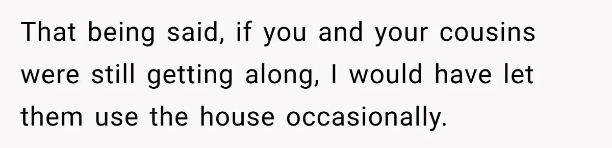 Nephew Buys Uncle's House To Help With Debt, Cousins Call Him A Thief That being said, if you and your cousins were still getting along, I would have let them use the house occasionally.