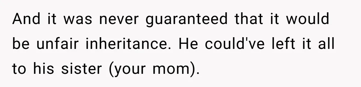 Nephew Buys Uncle's House To Help With Debt, Cousins Call Him A Thief And it was never guaranteed that it would be unfair inheritance. He could've left it all to his sister (your mom).