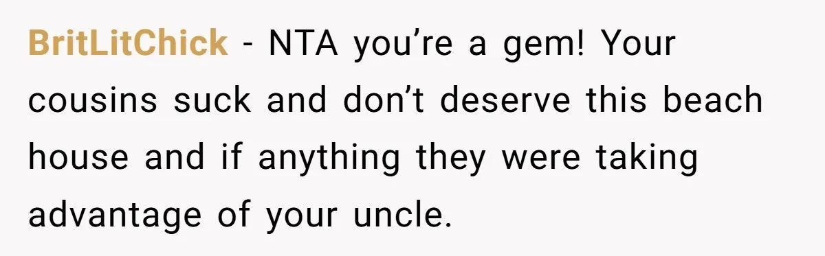 Nephew Buys Uncle's House To Help With Debt, Cousins Call Him A Thief BritLitChick − NTA you’re a gem! Your cousins suck and don’t deserve this beach house and if anything they were taking advantage of your uncle.