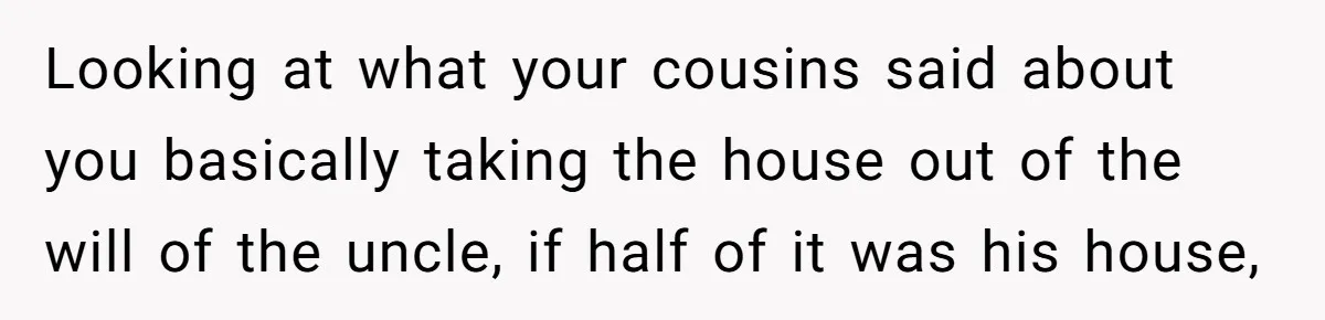 Nephew Buys Uncle's House To Help With Debt, Cousins Call Him A Thief Looking at what your cousins said about you basically taking the house out of the will of the uncle, if half of it was his house,