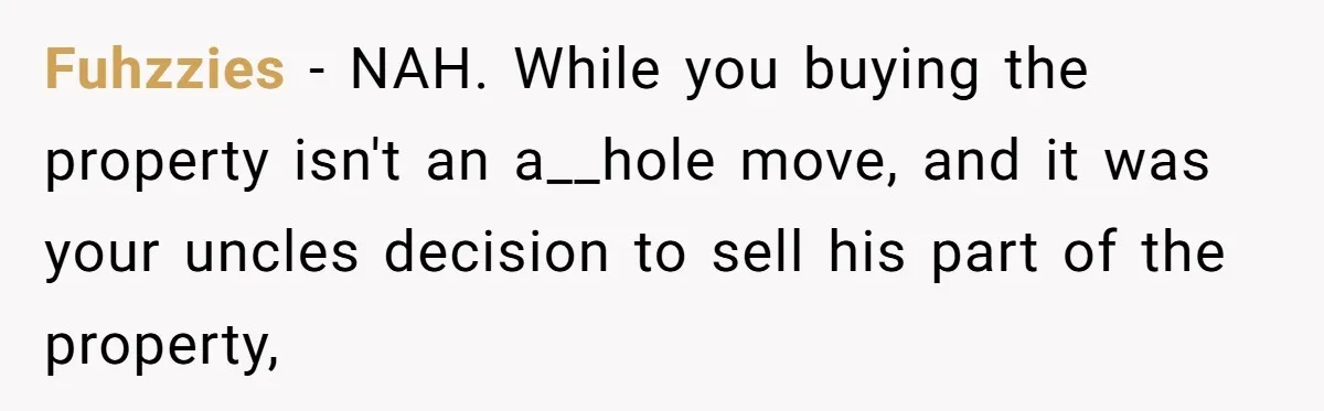 Nephew Buys Uncle's House To Help With Debt, Cousins Call Him A Thief Fuhzzies − NAH. While you buying the property isn't an a__hole move, and it was your uncles decision to sell his part of the property,