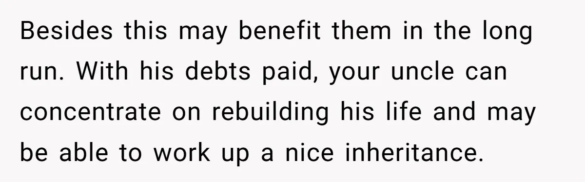 Nephew Buys Uncle's House To Help With Debt, Cousins Call Him A Thief Besides this may benefit them in the long run. With his debts paid, your uncle can concentrate on rebuilding his life and may be able to work up a nice...