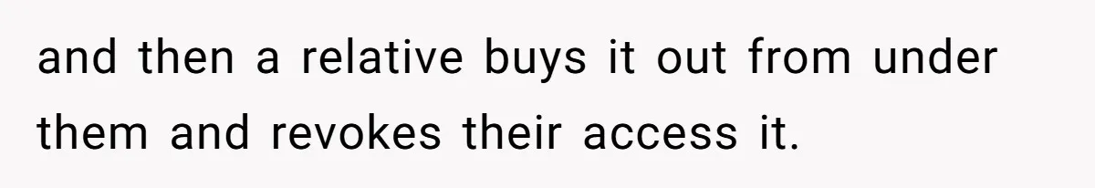 Nephew Buys Uncle's House To Help With Debt, Cousins Call Him A Thief and then a relative buys it out from under them and revokes their access it.