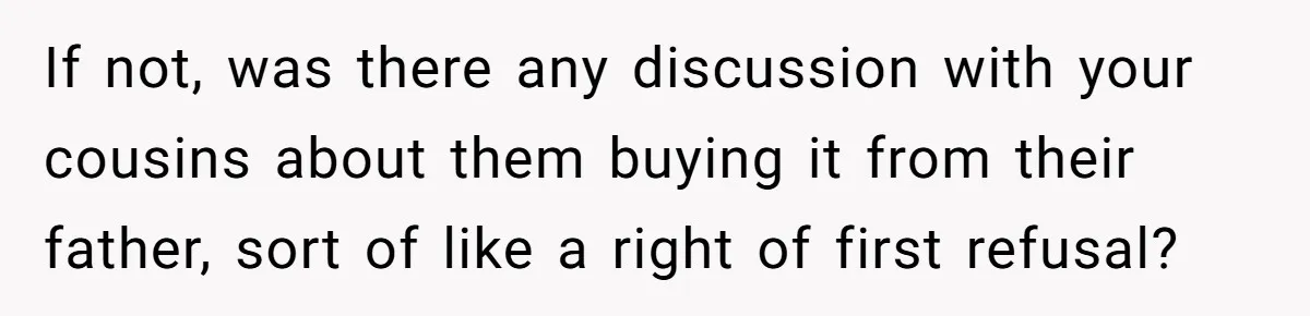 Nephew Buys Uncle's House To Help With Debt, Cousins Call Him A Thief If not, was there any discussion with your cousins about them buying it from their father, sort of like a right of first refusal?
