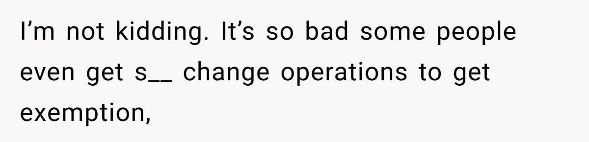 I’m not kidding. It’s so bad some people even get s__ change operations to get exemption,