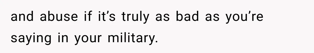 and abuse if it’s truly as bad as you’re saying in your military.