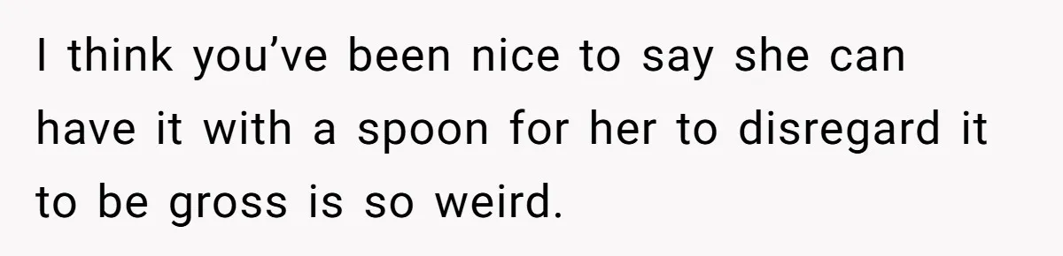 I think you’ve been nice to say she can have it with a spoon for her to disregard it to be gross is so weird.