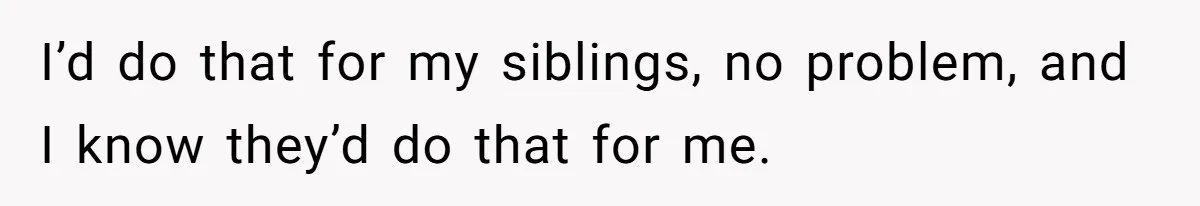 I’d do that for my siblings, no problem, and I know they’d do that for me.