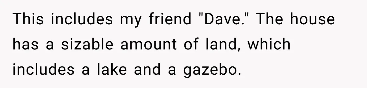 Man Refuses To Let Friends Use His Backyard For Wedding After They Tell Him He Can’t Bring A Plus-One Here is the situation. Last summer, I bought my grandparents' house. This house was the hangout spot for my friends and I throughtout our childhood.