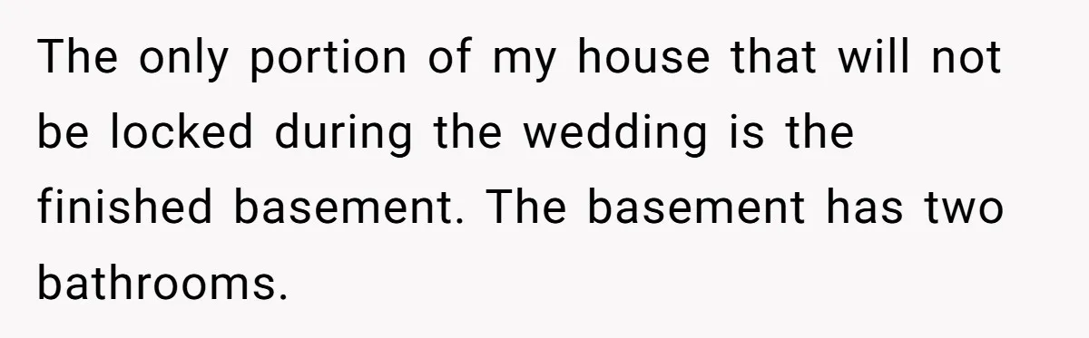 Man Refuses To Let Friends Use His Backyard For Wedding After They Tell Him He Can’t Bring A Plus-One The only portion of my house that will not be locked during the wedding is the finished basement. The basement has two bathrooms.