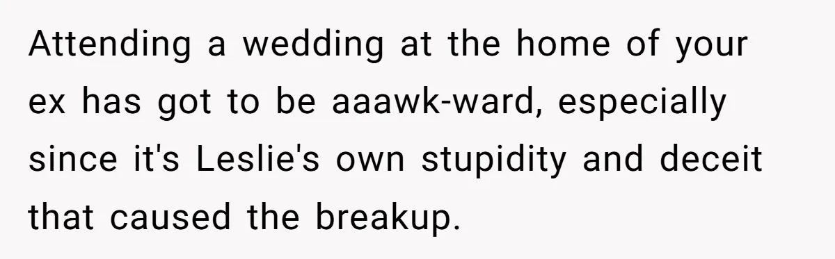Man Refuses To Let Friends Use His Backyard For Wedding After They Tell Him He Can’t Bring A Plus-One Attending a wedding at the home of your ex has got to be aaawk-ward, especially since it's Leslie's own stupidity and deceit that caused the breakup.