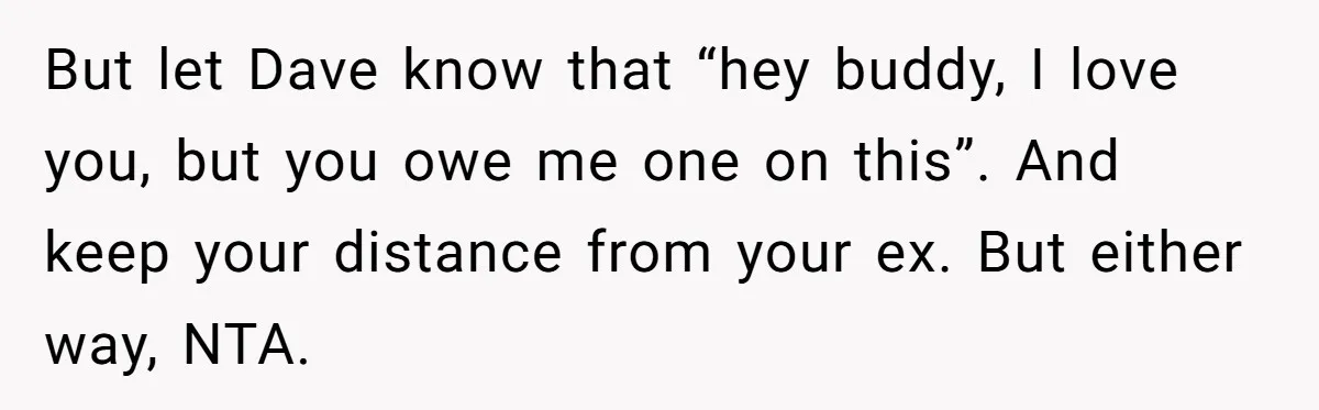 Man Refuses To Let Friends Use His Backyard For Wedding After They Tell Him He Can’t Bring A Plus-One But let Dave know that “hey buddy, I love you, but you owe me one on this”. And keep your distance from your ex. But either way, NTA.
