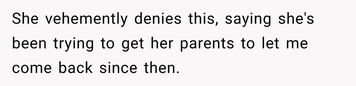 She vehemently denies this, saying she's been trying to get her parents to let me come back since then.