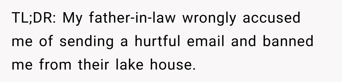 TL;DR: My father-in-law wrongly accused me of sending a hurtful email and banned me from their lake house.