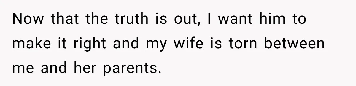 Now that the truth is out, I want him to make it right and my wife is torn between me and her parents.