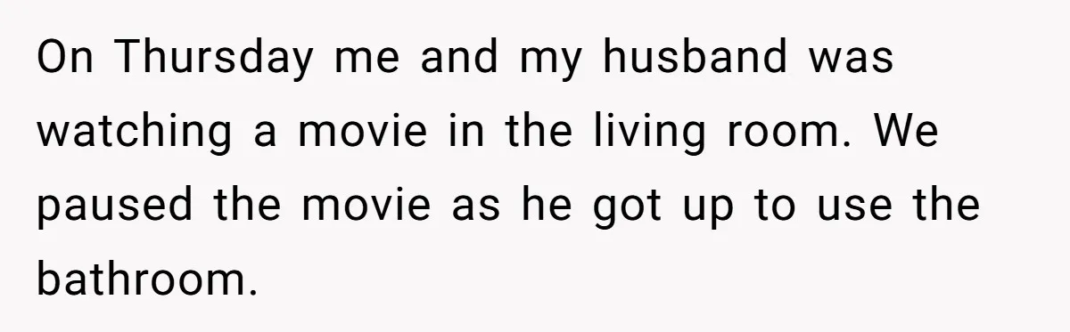 On Thursday me and my husband was watching a movie in the living room. We paused the movie as he got up to use the bathroom.