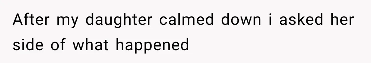 After my daughter calmed down i asked her side of what happened