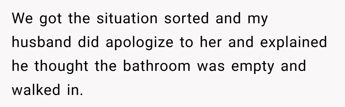 We got the situation sorted and my husband did apologize to her and explained he thought the bathroom was empty and walked in.
