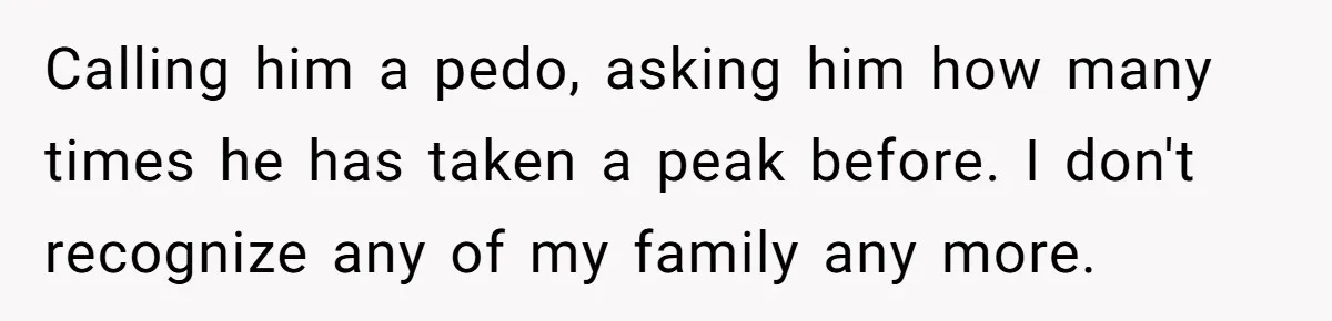 Calling him a pedo, asking him how many times he has taken a peak before. I don't recognize any of my family any more.