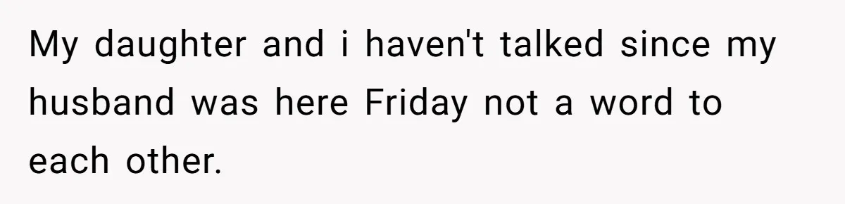 My daughter and i haven't talked since my husband was here Friday not a word to each other.