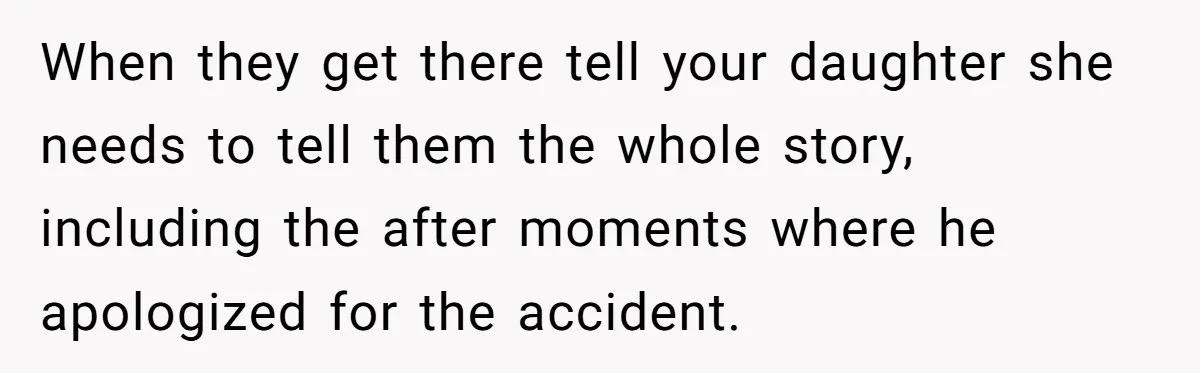 When they get there tell your daughter she needs to tell them the whole story, including the after moments where he apologized for the accident.