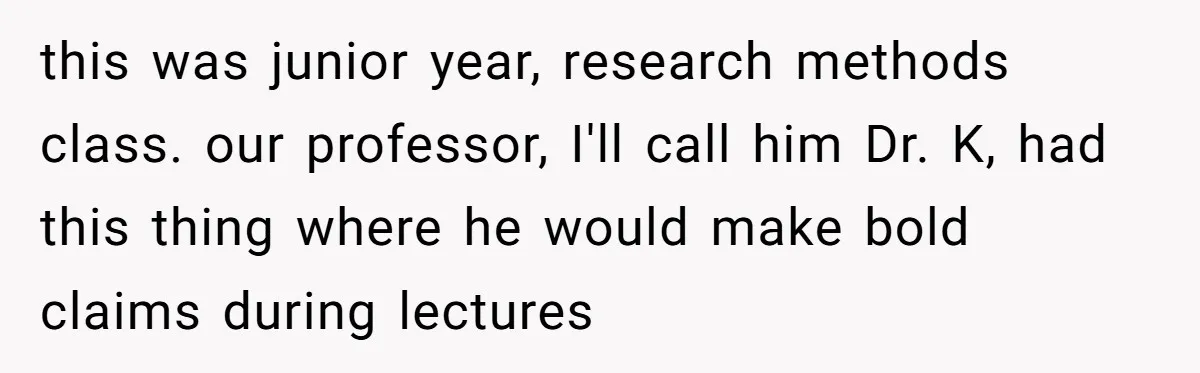 this was junior year, research methods class. our professor, I'll call him Dr. K, had this thing where he would make bold claims during lectures