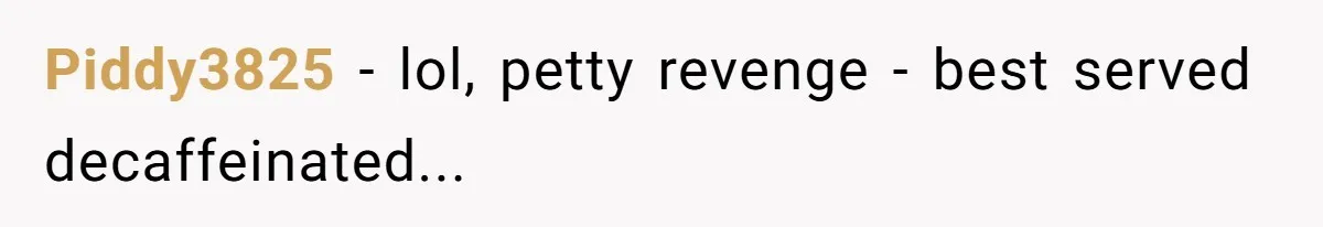 Piddy3825 − lol, petty revenge - best served decaffeinated...