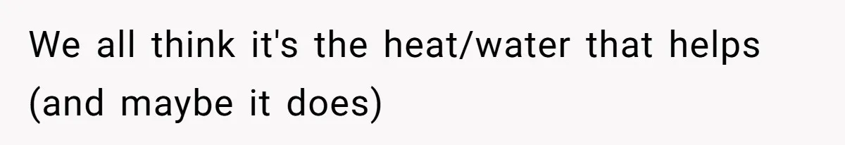 We all think it's the heat/water that helps (and maybe it does)