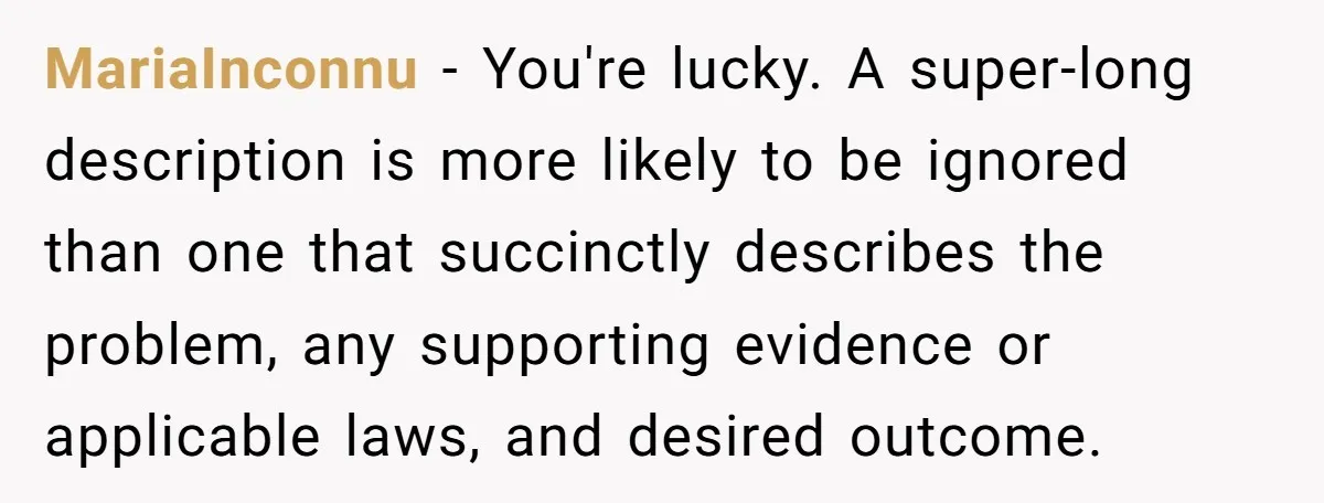 They Told Him to Submit Complaints in Writing. He Sent a 1,847-Word Essay About a Parking Spot MariaInconnu − You're lucky. A super-long description is more likely to be ignored than one that succinctly describes the problem, any supporting evidence or applicable laws, and desired outcome.