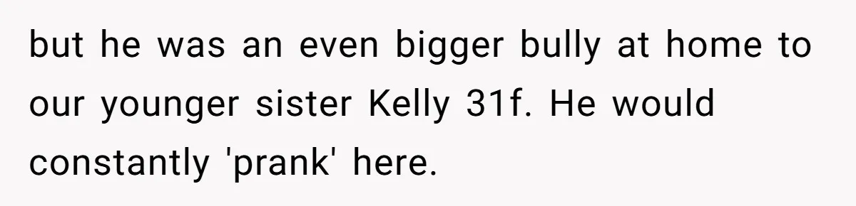 Woman Tells Parents They Don’t Deserve To Walk Sister Down The Aisle After Years Of Favoritism but he was an even bigger bully at home to our younger sister Kelly 31f. He would constantly 'prank' here.