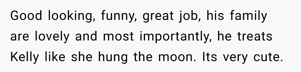 Woman Tells Parents They Don’t Deserve To Walk Sister Down The Aisle After Years Of Favoritism Good looking, funny, great job, his family are lovely and most importantly, he treats Kelly like she hung the moon. Its very cute.