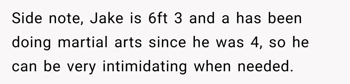 Woman Tells Parents They Don’t Deserve To Walk Sister Down The Aisle After Years Of Favoritism Side note, Jake is 6ft 3 and a has been doing martial arts since he was 4, so he can be very intimidating when needed.
