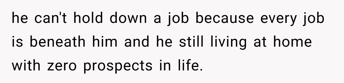 Woman Tells Parents They Don’t Deserve To Walk Sister Down The Aisle After Years Of Favoritism he can't hold down a job because every job is beneath him and he still living at home with zero prospects in life.
