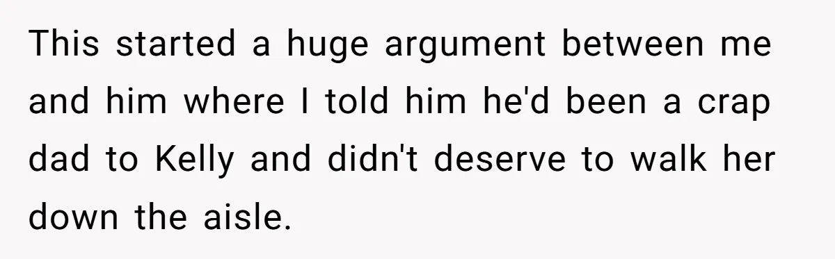 Woman Tells Parents They Don’t Deserve To Walk Sister Down The Aisle After Years Of Favoritism This started a huge argument between me and him where I told him he'd been a crap dad to Kelly and didn't deserve to walk her down the aisle.